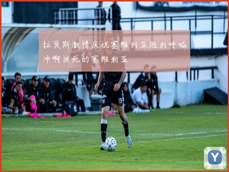 拉莫斯激情庆祝塞维利亚胜利呼喊冲啊该死的塞维利亚