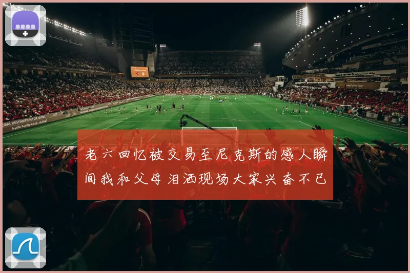 老六回忆被交易至尼克斯的感人瞬间我和父母泪洒现场大家兴奋不已