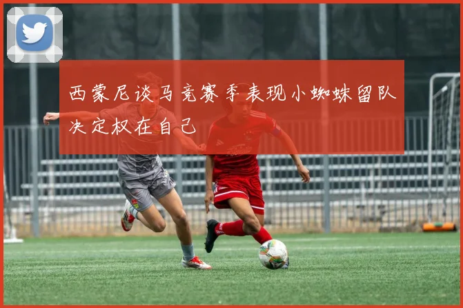 西蒙尼谈马竞赛季表现小蜘蛛留队决定权在自己