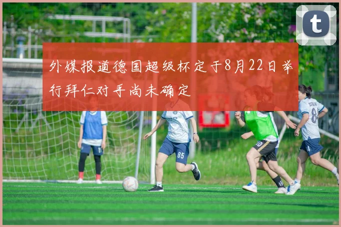 外媒报道德国超级杯定于8月22日举行拜仁对手尚未确定