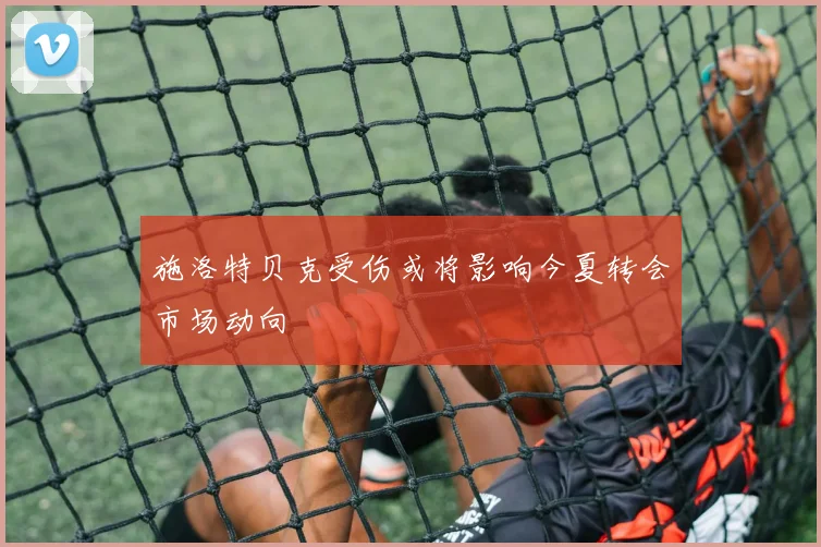 施洛特贝克受伤或将影响今夏转会市场动向