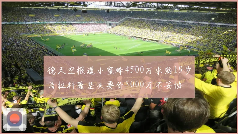 德天空报道小蜜蜂4500万求购19岁马拉科隆坚决要价5000万不妥协