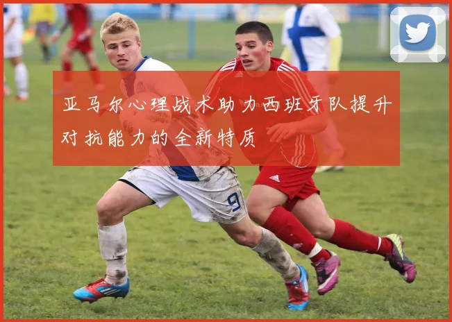 亚马尔心理战术助力西班牙队提升对抗能力的全新特质