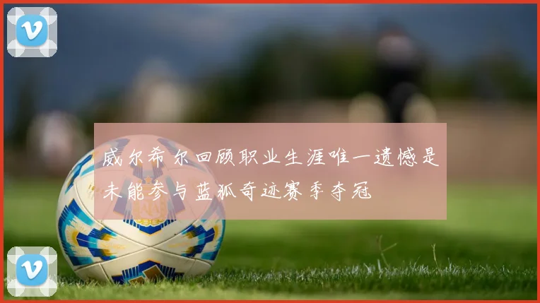 威尔希尔回顾职业生涯唯一遗憾是未能参与蓝狐奇迹赛季夺冠
