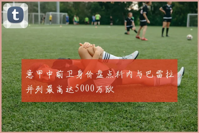 意甲中前卫身价盘点科内与巴雷拉并列最高达5000万欧
