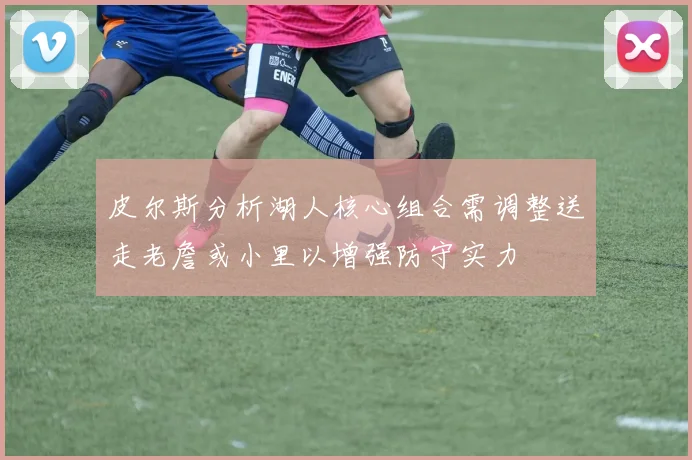 皮尔斯分析湖人核心组合需调整送走老詹或小里以增强防守实力