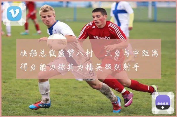 快船总裁盛赞八村塁三分与中距离得分能力称其为精英级别射手