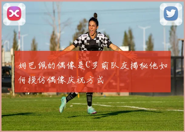 姆巴佩的偶像是C罗前队友揭秘他如何模仿偶像庆祝方式