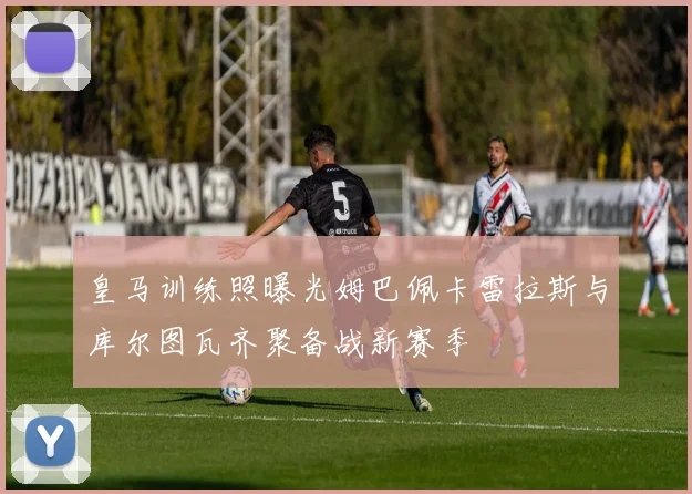 皇马训练照曝光姆巴佩卡雷拉斯与库尔图瓦齐聚备战新赛季
