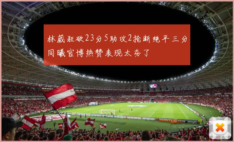 林葳狂砍23分5助攻2抢断绝平三分同曦官博热赞表现太夯了