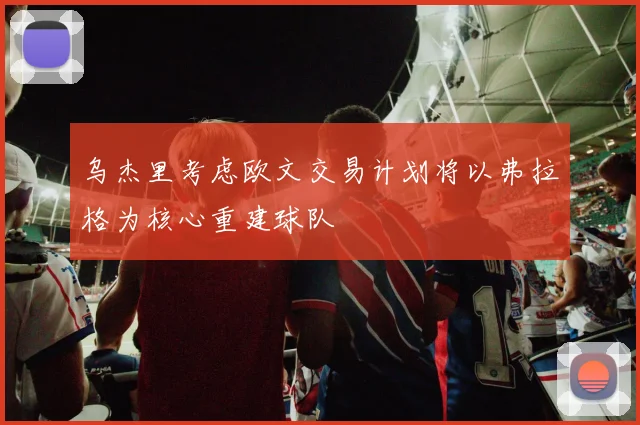 乌杰里考虑欧文交易计划将以弗拉格为核心重建球队