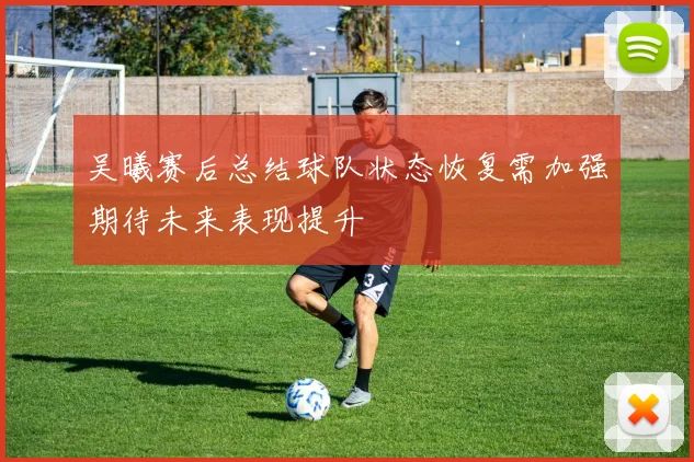吴曦赛后总结球队状态恢复需加强期待未来表现提升