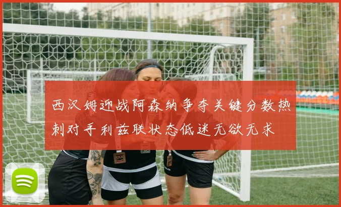 西汉姆迎战阿森纳争夺关键分数热刺对手利兹联状态低迷无欲无求