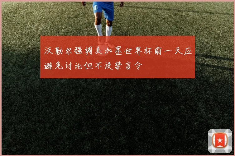 沃勒尔强调美加墨世界杯前一天应避免讨论但不设禁言令