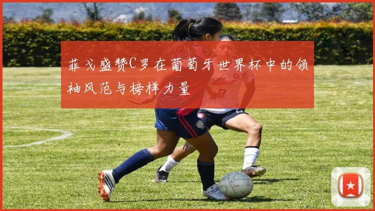 菲戈盛赞C罗在葡萄牙世界杯中的领袖风范与榜样力量