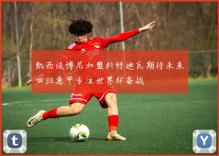 凯西谈博尼加盟科特迪瓦期待未来回归意甲专注世界杯备战
