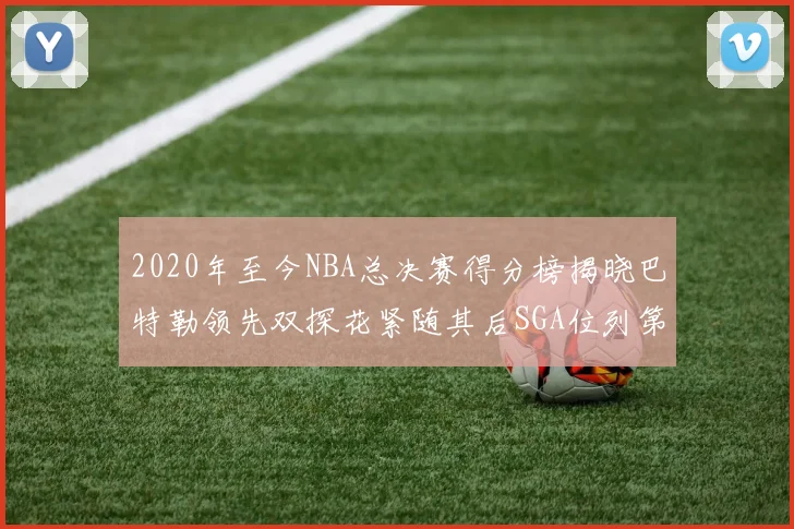 2020年至今NBA总决赛得分榜揭晓巴特勒领先双探花紧随其后SGA位列第四