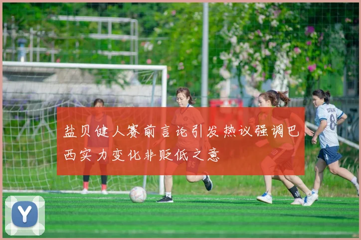 盐贝健人赛前言论引发热议强调巴西实力变化非贬低之意
