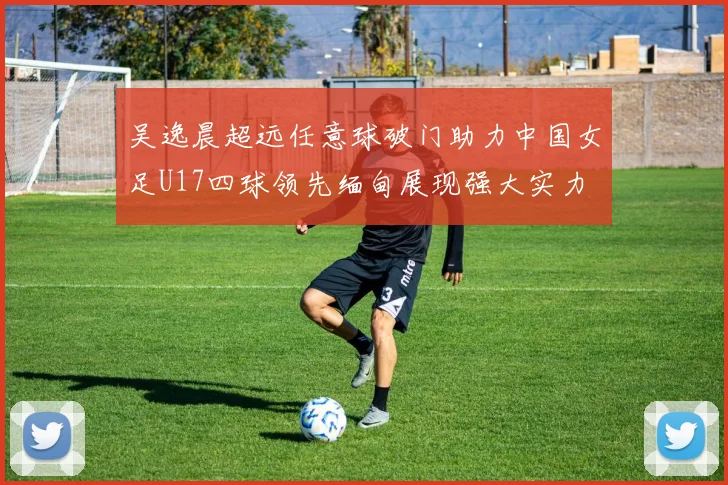 吴逸晨超远任意球破门助力中国女足U17四球领先缅甸展现强大实力