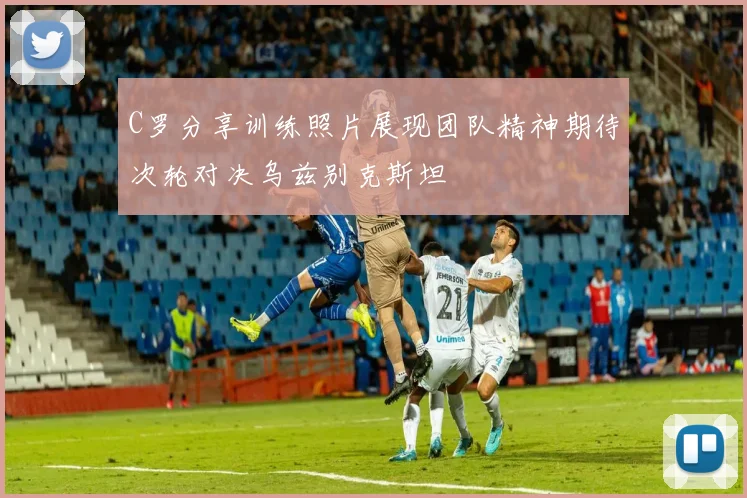 C罗分享训练照片展现团队精神期待次轮对决乌兹别克斯坦